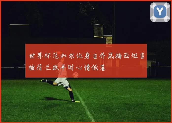 世界杯范加尔化身吉乔鼠梅西坦言被荷兰扳平时心情低落