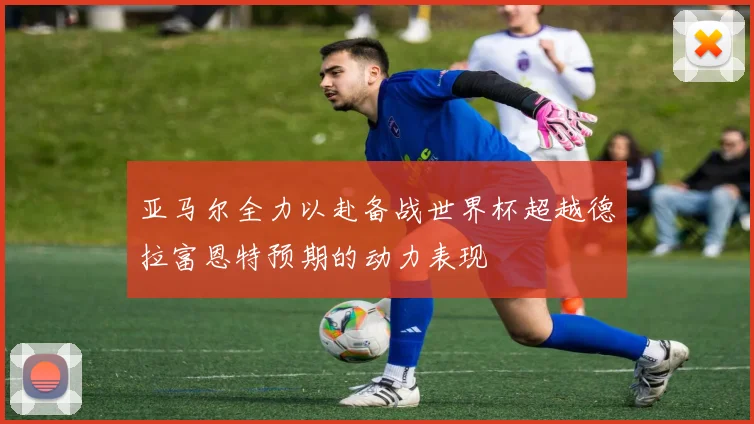 亚马尔全力以赴备战世界杯超越德拉富恩特预期的动力表现