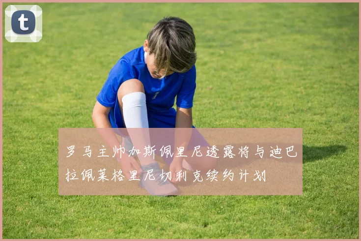 罗马主帅加斯佩里尼透露将与迪巴拉佩莱格里尼切利克续约计划