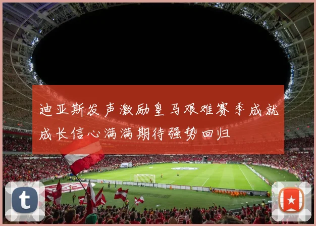 迪亚斯发声激励皇马艰难赛季成就成长信心满满期待强势回归