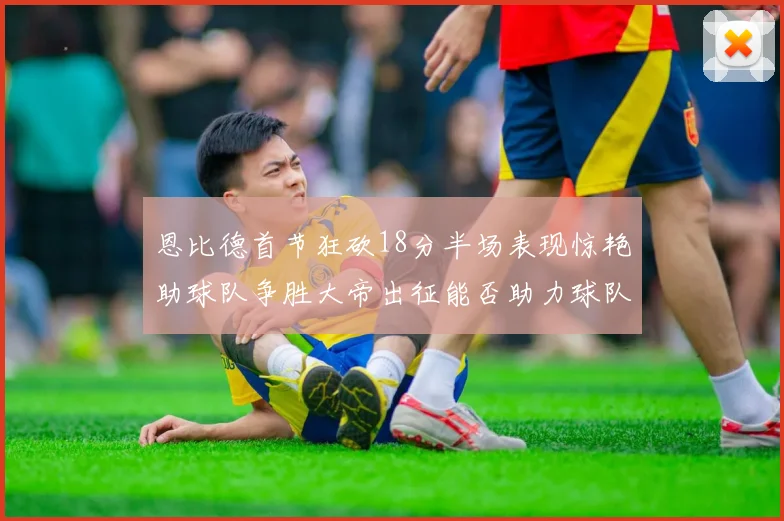 恩比德首节狂砍18分半场表现惊艳助球队争胜大帝出征能否助力球队逆袭