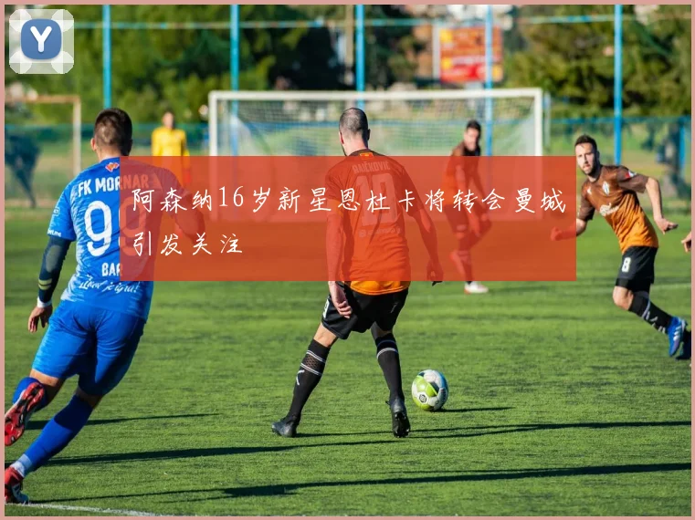 阿森纳16岁新星恩杜卡将转会曼城引发关注