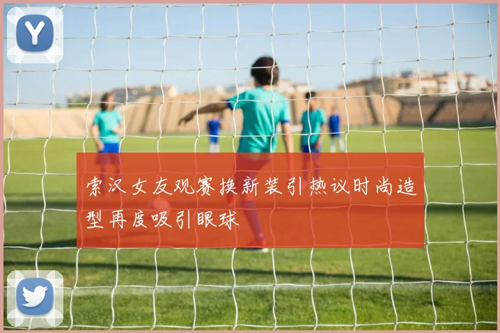 索汉女友观赛换新装引热议时尚造型再度吸引眼球