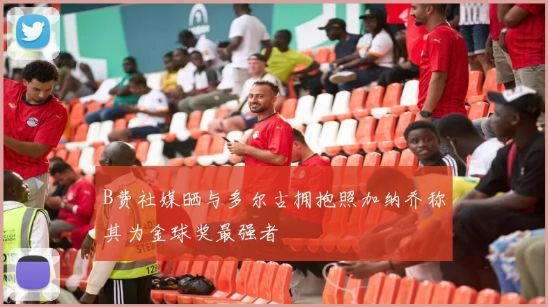 B费社媒晒与多尔古拥抱照加纳乔称其为金球奖最强者