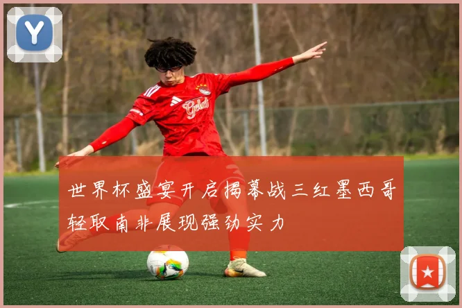世界杯盛宴开启揭幕战三红墨西哥轻取南非展现强劲实力