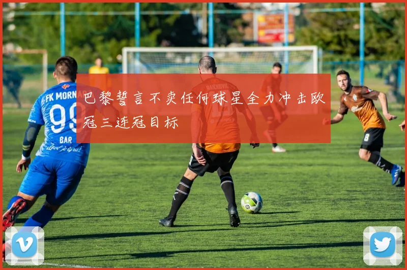 巴黎誓言不卖任何球星全力冲击欧冠三连冠目标