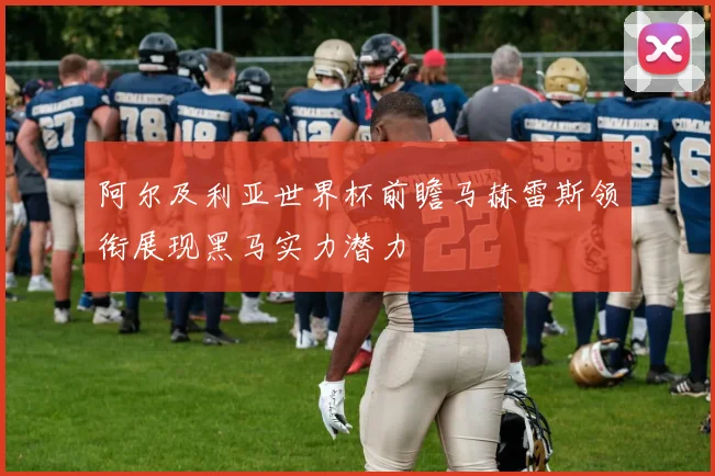 阿尔及利亚世界杯前瞻马赫雷斯领衔展现黑马实力潜力