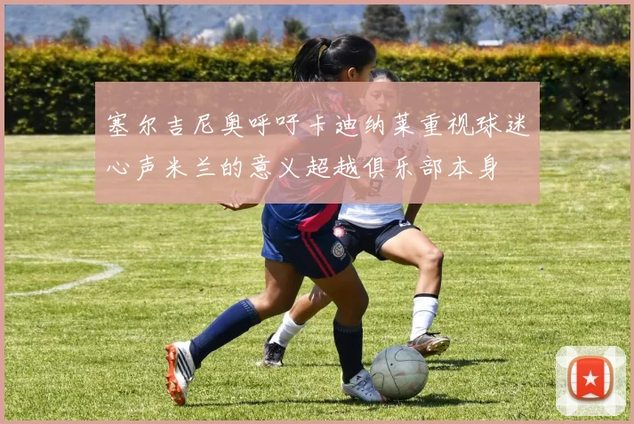 塞尔吉尼奥呼吁卡迪纳莱重视球迷心声米兰的意义超越俱乐部本身