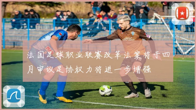 法国足球职业联赛改革法案将于四月审议足协权力将进一步增强