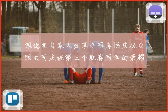 佩德里与家人分享夺冠喜悦庆祝合照共同庆祝第三个联赛冠军的荣耀时刻