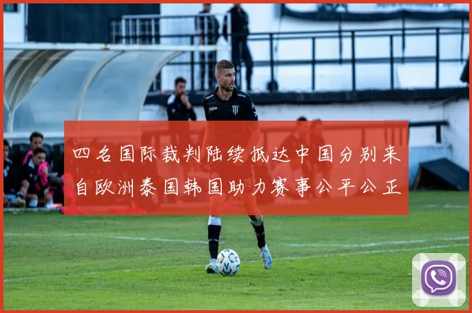 四名国际裁判陆续抵达中国分别来自欧洲泰国韩国助力赛事公平公正