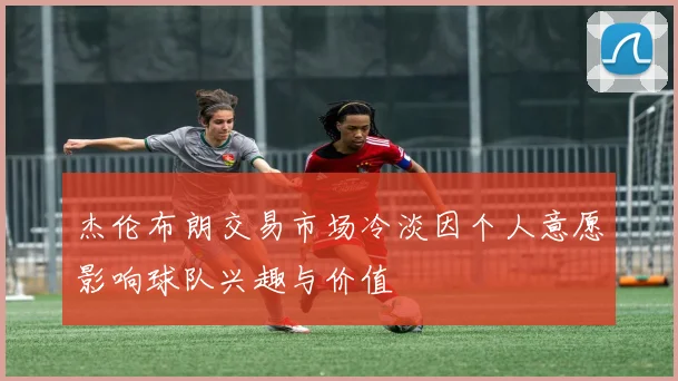 杰伦布朗交易市场冷淡因个人意愿影响球队兴趣与价值