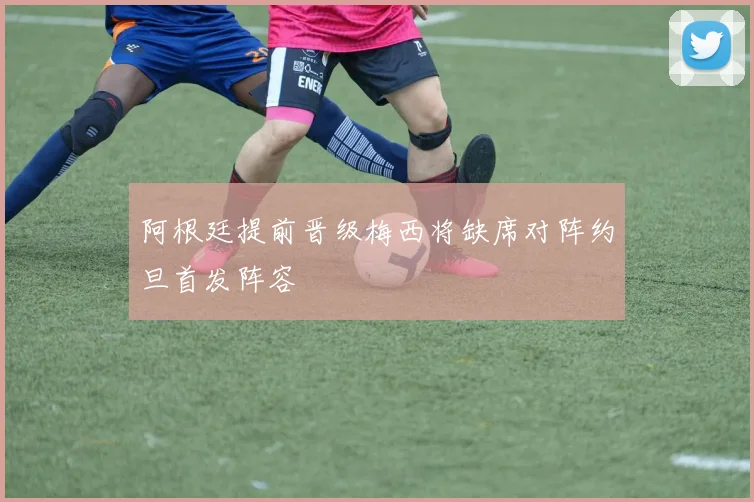 阿根廷提前晋级梅西将缺席对阵约旦首发阵容