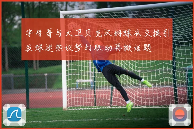 字母哥与大卫贝克汉姆球衣交换引发球迷热议梦幻联动再掀话题