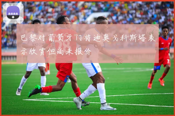 巴黎对葡萄牙门将迪奥戈科斯塔表示欣赏但尚未报价