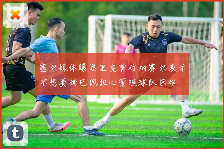 塞尔媒体曝恩里克曾对纳赛尔表示不想要姆巴佩担心管理球队困难